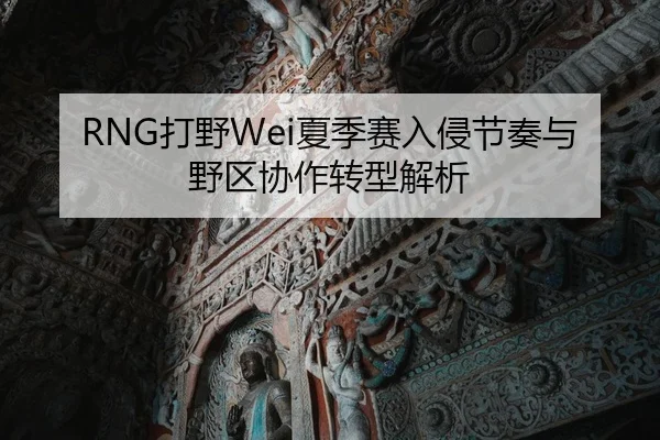 RNG打野Wei夏季赛入侵节奏与野区协作转型解析