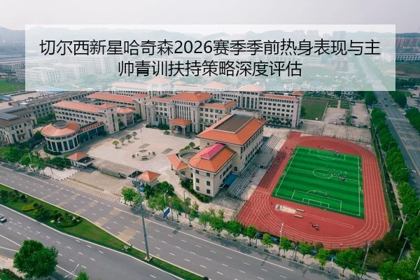 切尔西新星哈奇森2026赛季季前热身表现与主帅青训扶持策略深度评估